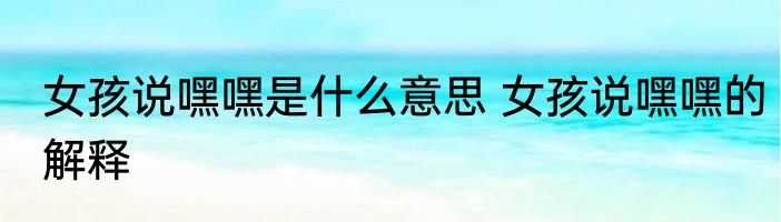 女孩说嘿嘿是什么意思 女孩说嘿嘿的解释