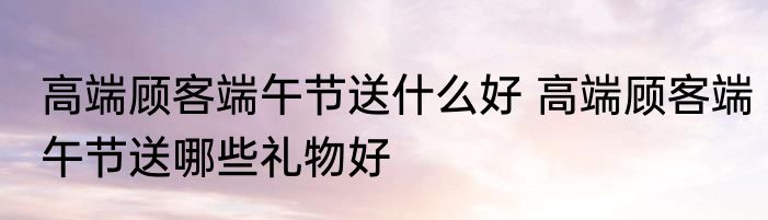 高端顾客端午节送什么好 高端顾客端午节送哪些礼物好