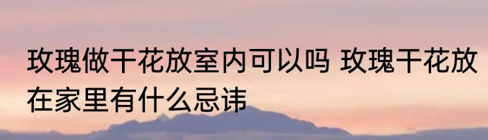玫瑰做干花放室内可以吗 玫瑰干花放在家里有什么忌讳