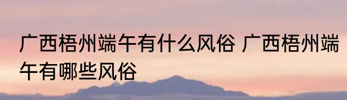 广西梧州端午有什么风俗 广西梧州端午有哪些风俗