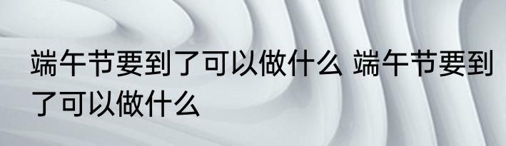 端午节要到了可以做什么 端午节要到了可以做什么