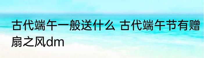 古代端午一般送什么 古代端午节有赠扇之风dm