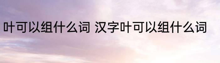 叶可以组什么词 汉字叶可以组什么词