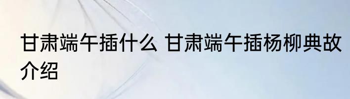 甘肃端午插什么 甘肃端午插杨柳典故介绍