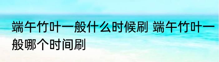 端午竹叶一般什么时候刷 端午竹叶一般哪个时间刷