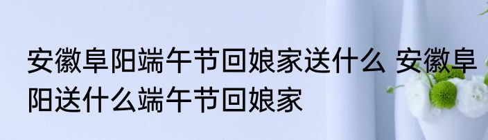 安徽阜阳端午节回娘家送什么 安徽阜阳送什么端午节回娘家