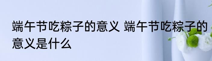 端午节吃粽子的意义 端午节吃粽子的意义是什么