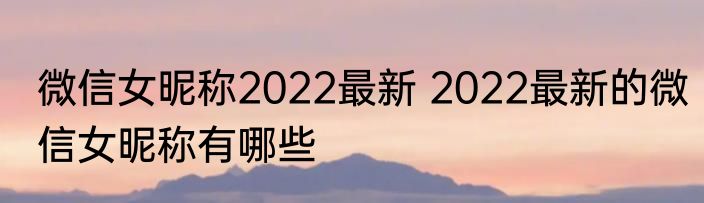微信女昵称2022最新 2022最新的微信女昵称有哪些