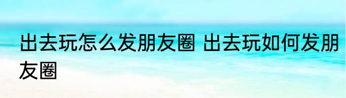 出去玩怎么发朋友圈 出去玩如何发朋友圈