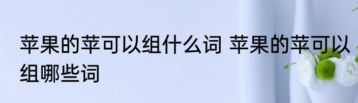 苹果的苹可以组什么词 苹果的苹可以组哪些词
