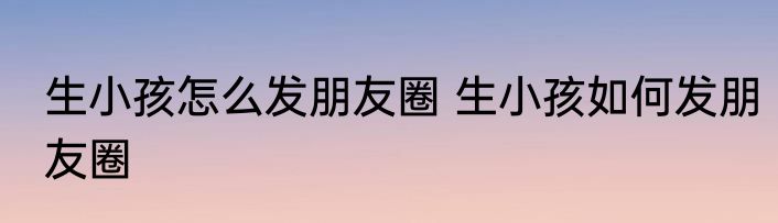 生小孩怎么发朋友圈 生小孩如何发朋友圈