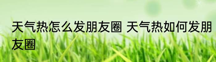 天气热怎么发朋友圈 天气热如何发朋友圈
