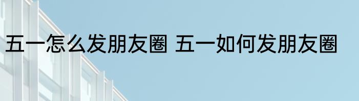 五一怎么发朋友圈 五一如何发朋友圈