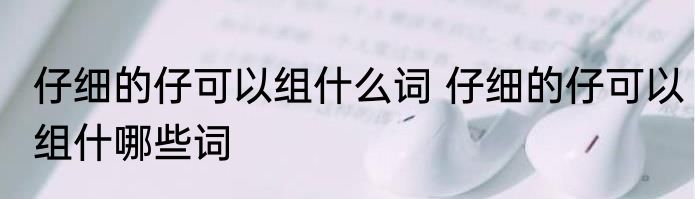 仔细的仔可以组什么词 仔细的仔可以组什哪些词