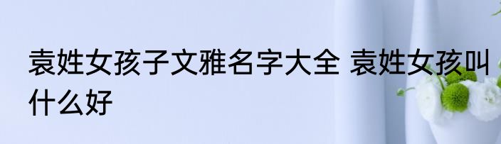 袁姓女孩子文雅名字大全 袁姓女孩叫什么好