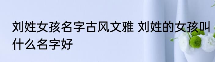 刘姓女孩名字古风文雅 刘姓的女孩叫什么名字好