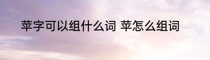 苹字可以组什么词 苹怎么组词