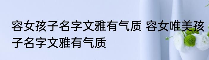 容女孩子名字文雅有气质 容女唯美孩子名字文雅有气质