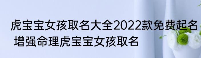 虎宝宝女孩取名大全2022款免费起名 增强命理虎宝宝女孩取名