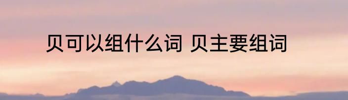 贝可以组什么词 贝主要组词