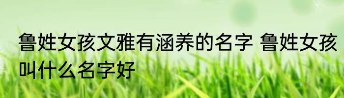 鲁姓女孩文雅有涵养的名字 鲁姓女孩叫什么名字好