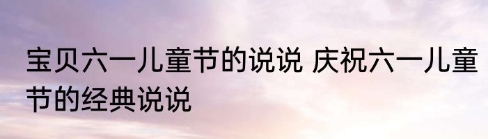 宝贝六一儿童节的说说 庆祝六一儿童节的经典说说