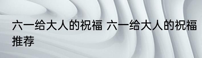 六一给大人的祝福 六一给大人的祝福推荐
