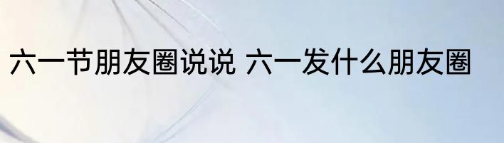 六一节朋友圈说说 六一发什么朋友圈