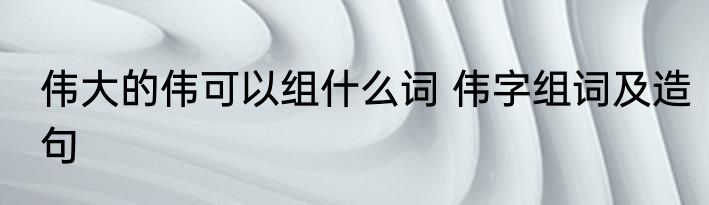 伟大的伟可以组什么词 伟字组词及造句