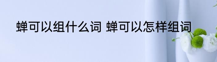 蝉可以组什么词 蝉可以怎样组词