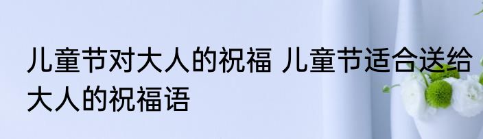 儿童节对大人的祝福 儿童节适合送给大人的祝福语