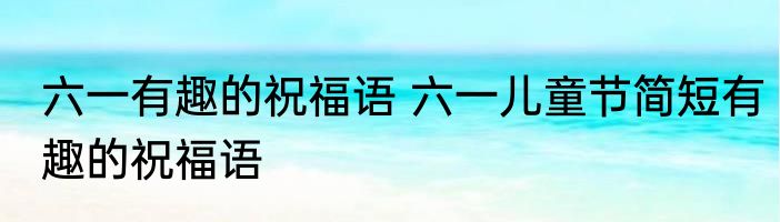 六一有趣的祝福语 六一儿童节简短有趣的祝福语