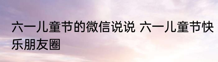 六一儿童节的微信说说 六一儿童节快乐朋友圈