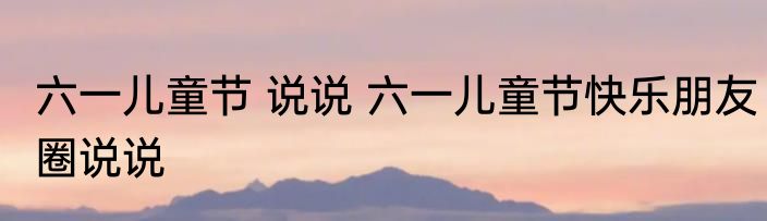 六一儿童节 说说 六一儿童节快乐朋友圈说说