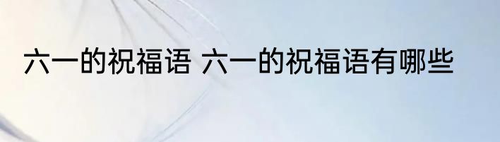 六一的祝福语 六一的祝福语有哪些