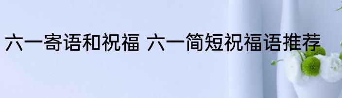 六一寄语和祝福 六一简短祝福语推荐