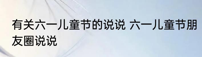 有关六一儿童节的说说 六一儿童节朋友圈说说