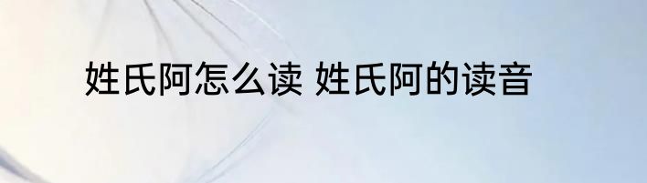 姓氏阿怎么读 姓氏阿的读音