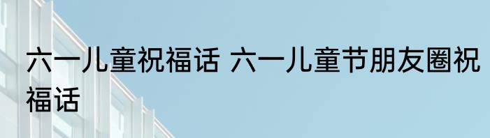 六一儿童祝福话 六一儿童节朋友圈祝福话
