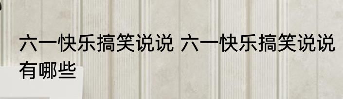 六一快乐搞笑说说 六一快乐搞笑说说有哪些