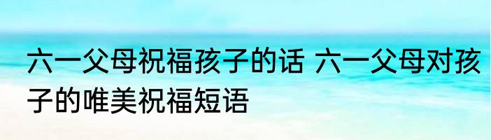 六一父母祝福孩子的话 六一父母对孩子的唯美祝福短语