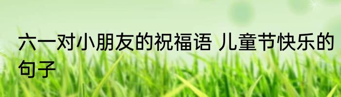 六一对小朋友的祝福语 儿童节快乐的句子