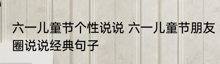 六一儿童节个性说说 六一儿童节朋友圈说说经典句子