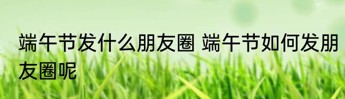 端午节发什么朋友圈 端午节如何发朋友圈呢