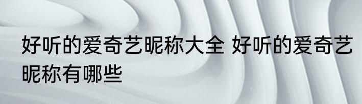 好听的爱奇艺昵称大全 好听的爱奇艺昵称有哪些