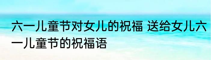六一儿童节对女儿的祝福 送给女儿六一儿童节的祝福语