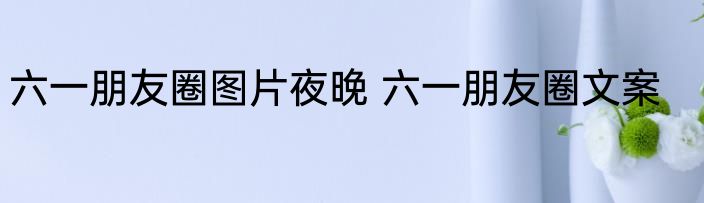 六一朋友圈图片夜晚 六一朋友圈文案