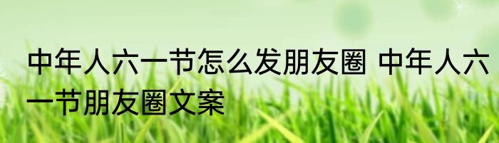 中年人六一节怎么发朋友圈 中年人六一节朋友圈文案