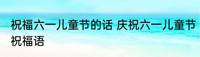 祝福六一儿童节的话 庆祝六一儿童节祝福语