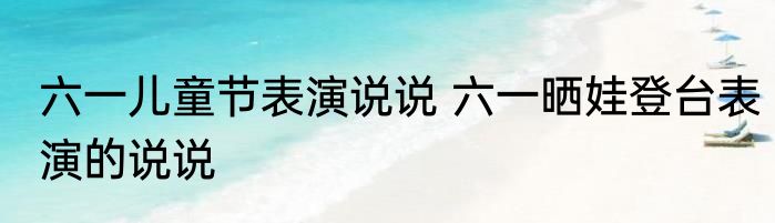 六一儿童节表演说说 六一晒娃登台表演的说说